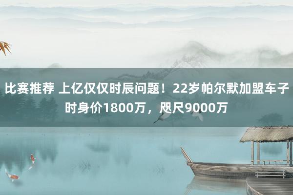 比赛推荐 上亿仅仅时辰问题！22岁帕尔默加盟车子时身价1800万，咫尺9000万