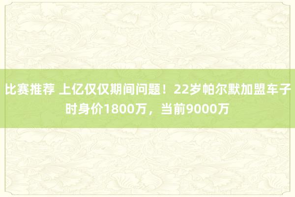 比赛推荐 上亿仅仅期间问题！22岁帕尔默加盟车子时身价1800万，当前9000万