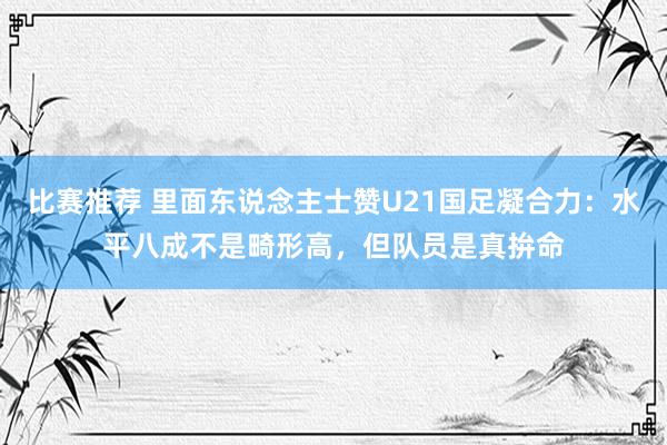 比赛推荐 里面东说念主士赞U21国足凝合力：水平八成不是畸形高，但队员是真拚命