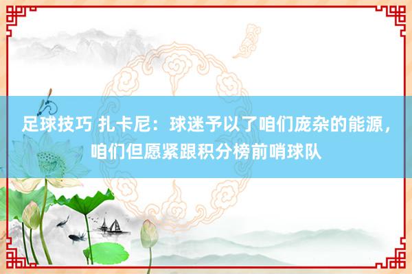 足球技巧 扎卡尼：球迷予以了咱们庞杂的能源，咱们但愿紧跟积分榜前哨球队