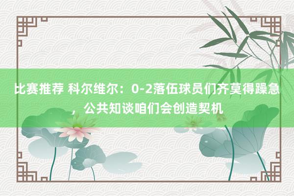 比赛推荐 科尔维尔：0-2落伍球员们齐莫得躁急，公共知谈咱们会创造契机