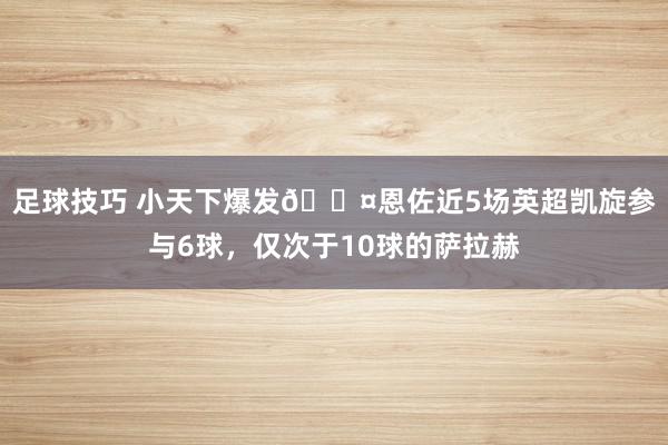 足球技巧 小天下爆发😤恩佐近5场英超凯旋参与6球，仅次于10球的萨拉赫