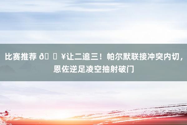 比赛推荐 💥让二追三！帕尔默联接冲突内切，恩佐逆足凌空抽射破门