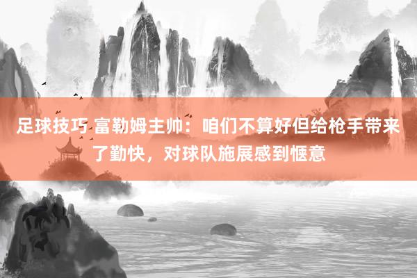 足球技巧 富勒姆主帅：咱们不算好但给枪手带来了勤快，对球队施展感到惬意