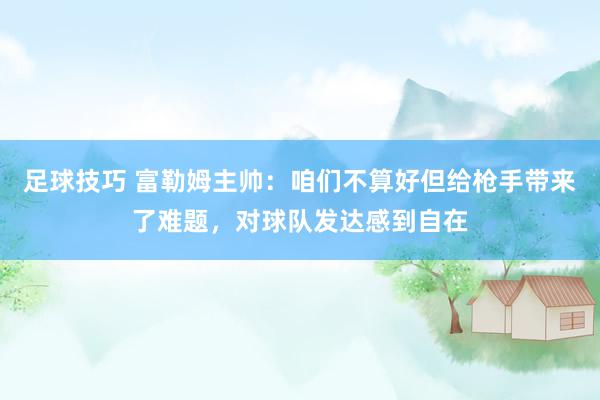 足球技巧 富勒姆主帅：咱们不算好但给枪手带来了难题，对球队发达感到自在