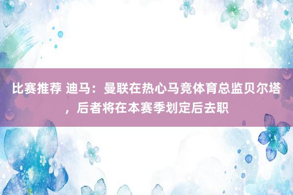 比赛推荐 迪马：曼联在热心马竞体育总监贝尔塔，后者将在本赛季划定后去职