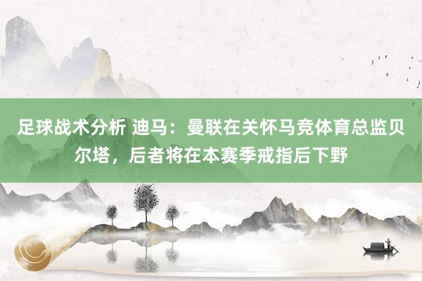 足球战术分析 迪马：曼联在关怀马竞体育总监贝尔塔，后者将在本赛季戒指后下野