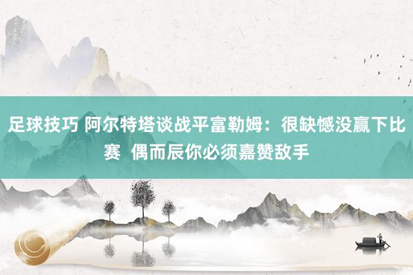 足球技巧 阿尔特塔谈战平富勒姆：很缺憾没赢下比赛  偶而辰你必须嘉赞敌手