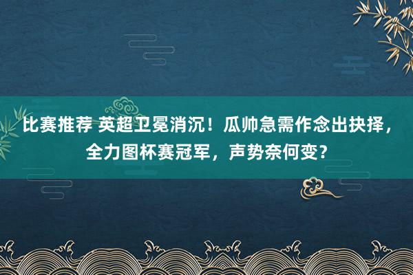 比赛推荐 英超卫冕消沉！瓜帅急需作念出抉择，全力图杯赛冠军，声势奈何变？