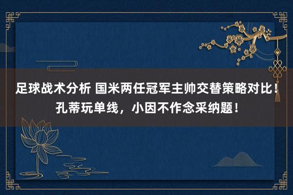 足球战术分析 国米两任冠军主帅交替策略对比！孔蒂玩单线，小因不作念采纳题！